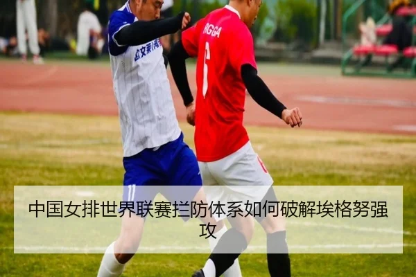中国女排世界联赛拦防体系如何破解埃格努强攻
