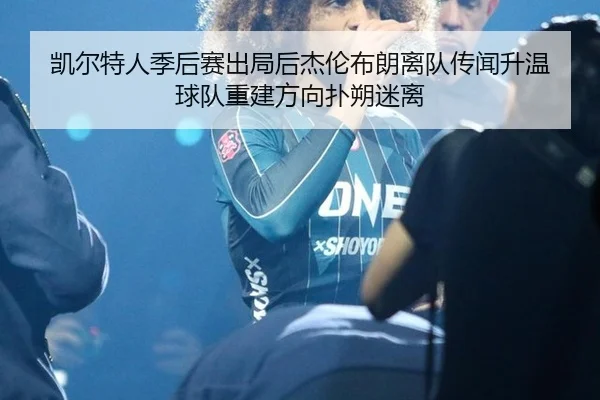 凯尔特人季后赛出局后杰伦布朗离队传闻升温 球队重建方向扑朔迷离