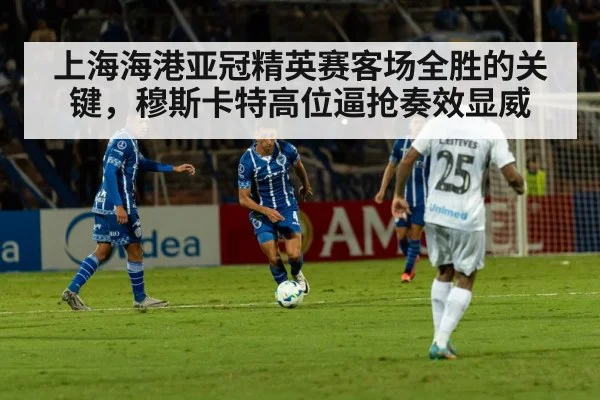 上海海港亚冠精英赛客场全胜的关键,穆斯卡特高位逼抢奏效显威