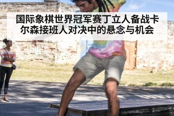 国际象棋世界冠军赛丁立人备战卡尔森接班人对决中的悬念与机会